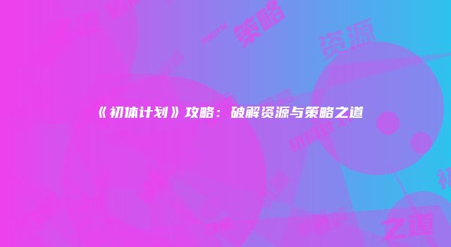 《初体计划》攻略：破解资源与策略之道