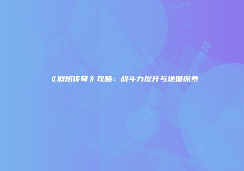 《烈焰传奇》攻略：战斗力提升与地图探索