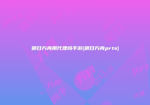 明日方舟用代理吗手游(明日方舟prts)