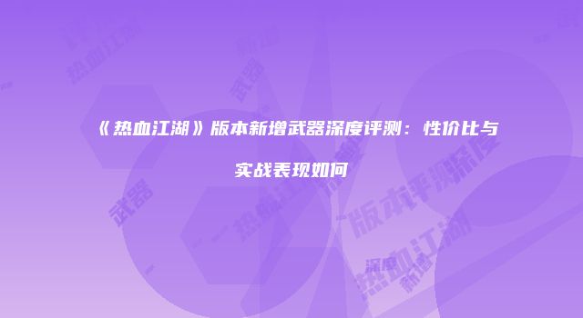 《热血江湖》版本新增武器深度评测：性价比与实战表现如何