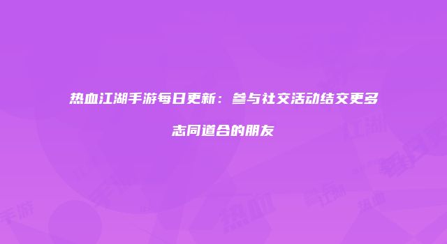 热血江湖手游每日更新：参与社交活动结交更多志同道合的朋友