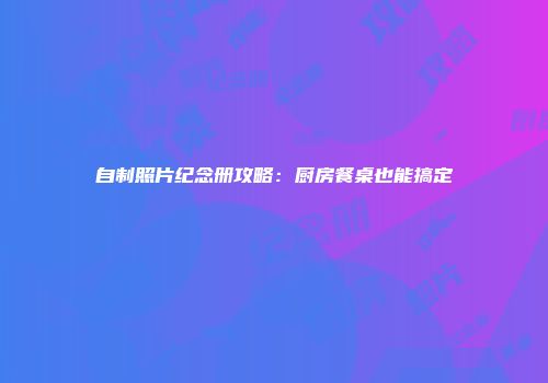 自制照片纪念册攻略：厨房餐桌也能搞定