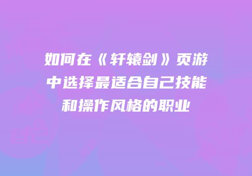 如何在《轩辕剑》页游中选择最适合自己技能和操作风格的职业