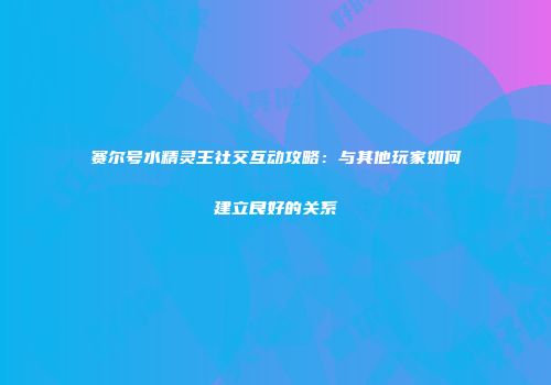 赛尔号水精灵王社交互动攻略：与其他玩家如何建立良好的关系