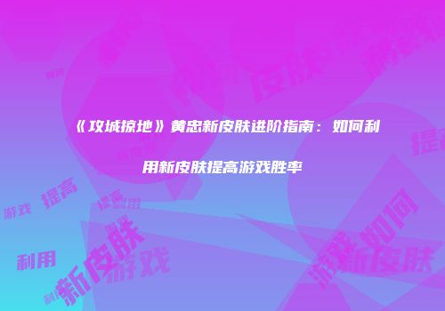 《攻城掠地》黄忠新皮肤进阶指南：如何利用新皮肤提高游戏胜率