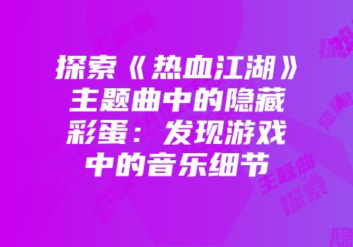 探索《热血江湖》主题曲中的隐藏彩蛋：发现游戏中的音乐细节