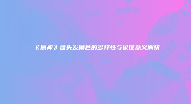 《原神》蓝头发角色的多样性与象征意义解析