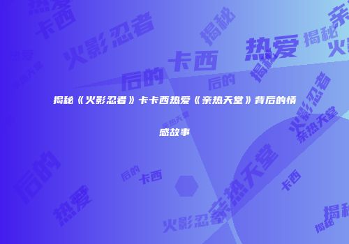 揭秘《火影忍者》卡卡西热爱《亲热天堂》背后的情感故事