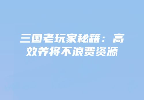三国老玩家秘籍：高效养将不浪费资源