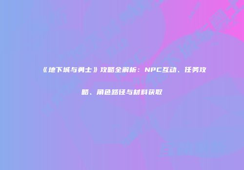 《地下城与勇士》攻略全解析：NPC互动、任务攻略、角色路径与材料获取