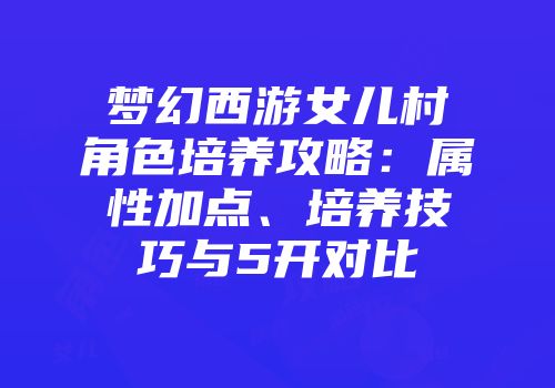 梦幻西游女儿村角色培养攻略：属性加点、培养技巧与5开对比