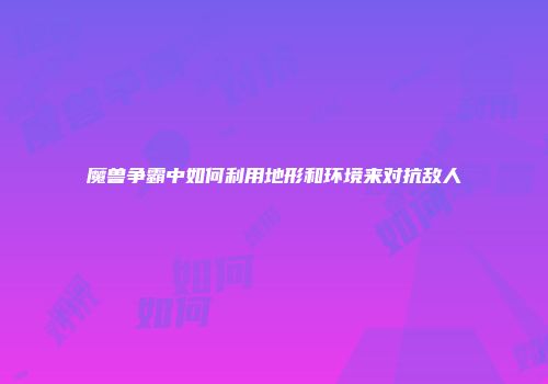 魔兽争霸中如何利用地形和环境来对抗敌人