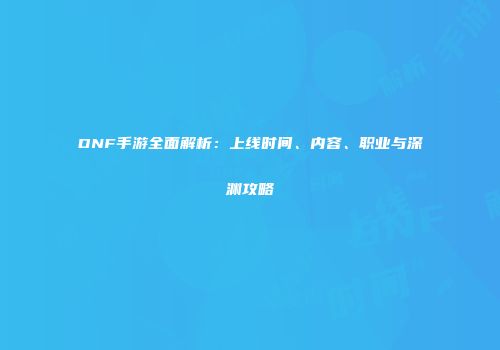 DNF手游全面解析：上线时间、内容、职业与深渊攻略