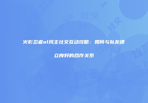 火影忍者ol风主社交互动攻略：如何与队友建立良好的合作关系