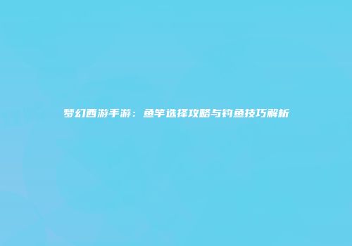 梦幻西游手游：鱼竿选择攻略与钓鱼技巧解析