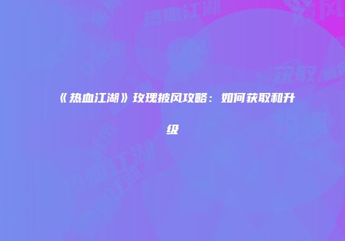 《热血江湖》玫瑰披风攻略：如何获取和升级