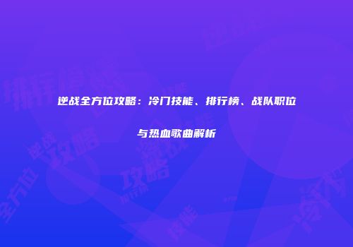 逆战全方位攻略：冷门技能、排行榜、战队职位与热血歌曲解析