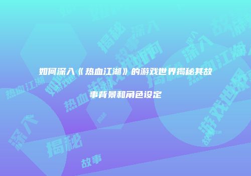 如何深入《热血江湖》的游戏世界揭秘其故事背景和角色设定