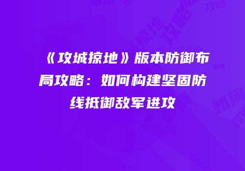 《攻城掠地》版本防御布局攻略：如何构建坚固防线抵御敌军进攻