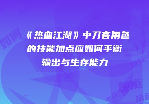 《热血江湖》中刀客角色的技能加点应如何平衡输出与生存能力