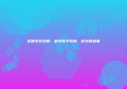 乱世游戏攻略：避免新手陷阱，成为胜利者