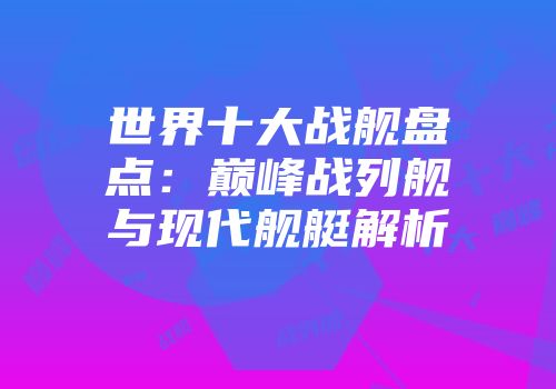 世界十大战舰盘点：巅峰战列舰与现代舰艇解析