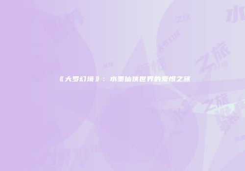 《大罗幻境》：水墨仙侠世界的爱恨之旅