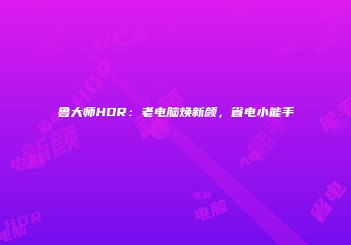 鲁大师HDR：老电脑焕新颜，省电小能手