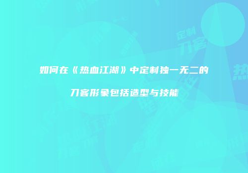如何在《热血江湖》中定制独一无二的刀客形象包括造型与技能