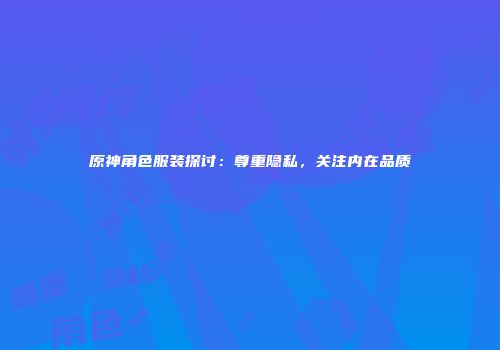 原神角色服装探讨：尊重隐私，关注内在品质