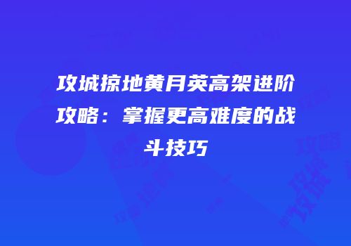 攻城掠地黄月英高架进阶攻略：掌握更高难度的战斗技巧