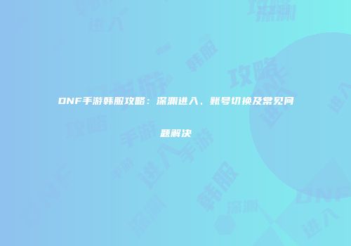 DNF手游韩服攻略：深渊进入、账号切换及常见问题解决