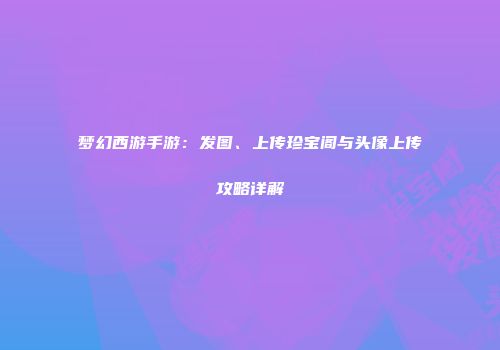梦幻西游手游：发图、上传珍宝阁与头像上传攻略详解