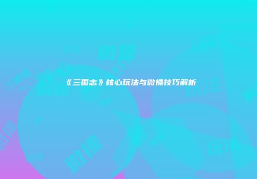 《三国志》核心玩法与微操技巧解析