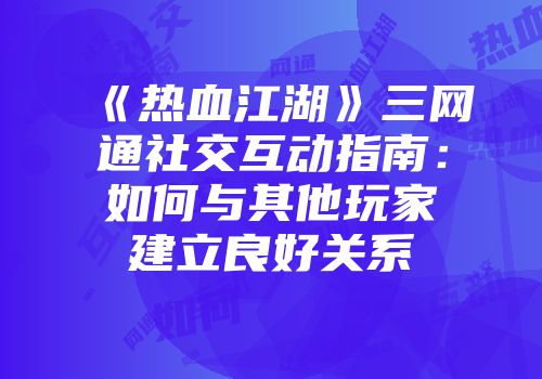 《热血江湖》三网通社交互动指南：如何与其他玩家建立良好关系