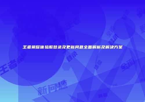 王者荣耀体验服登录及更新问题全面解析及解决方案