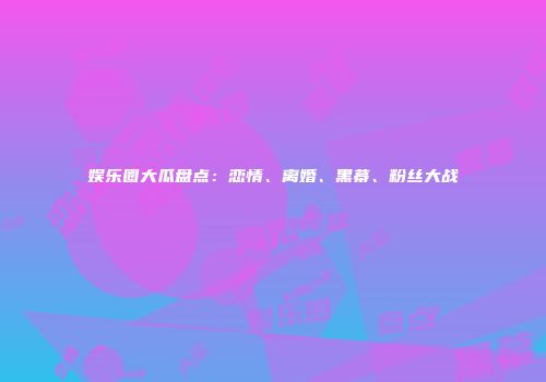 娱乐圈大瓜盘点：恋情、离婚、黑幕、粉丝大战