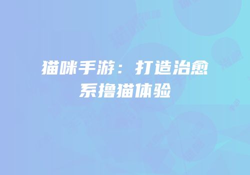 猫咪手游：打造治愈系撸猫体验