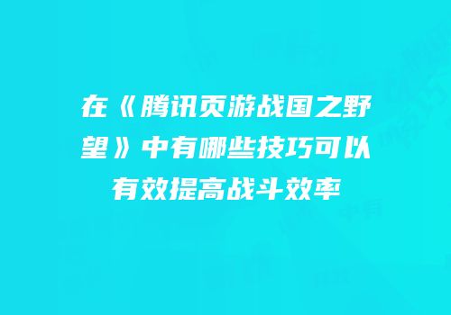 在《腾讯页游战国之野望》中有哪些技巧可以有效提高战斗效率