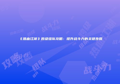 《热血江湖》跨级组队攻略：提升战斗力的关键步骤