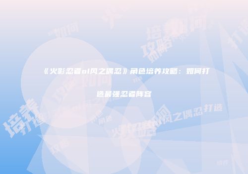 《火影忍者ol风之偶忍》角色培养攻略：如何打造最强忍者阵容