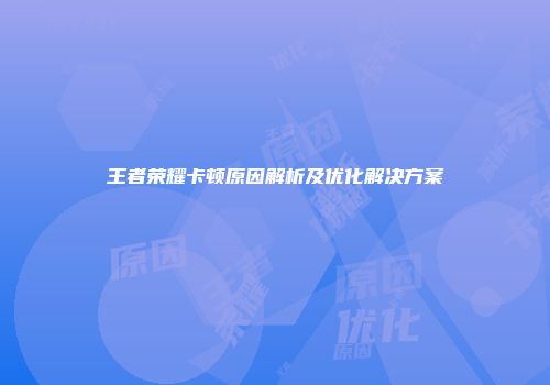 王者荣耀卡顿原因解析及优化解决方案