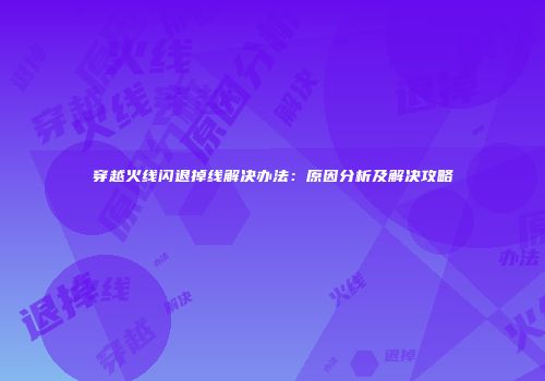 穿越火线闪退掉线解决办法：原因分析及解决攻略