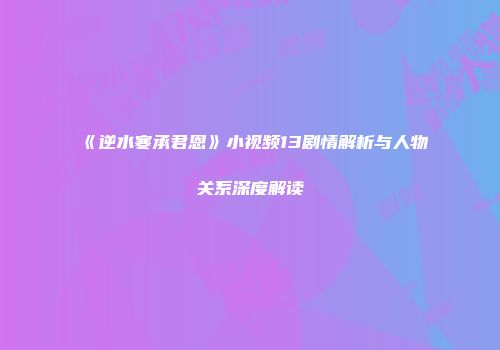 《逆水寒承君恩》小视频13剧情解析与人物关系深度解读
