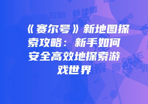《赛尔号》新地图探索攻略：新手如何安全高效地探索游戏世界