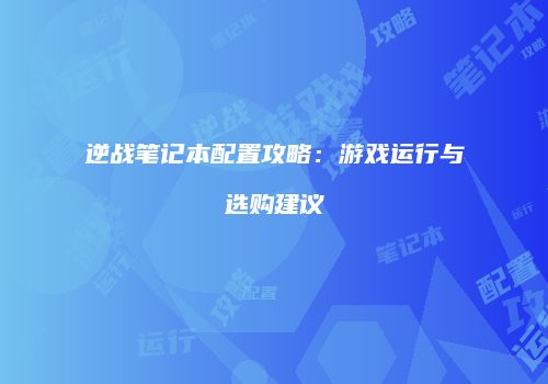 逆战笔记本配置攻略：游戏运行与选购建议