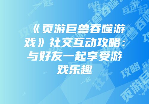 《页游巨兽吞噬游戏》社交互动攻略：与好友一起享受游戏乐趣