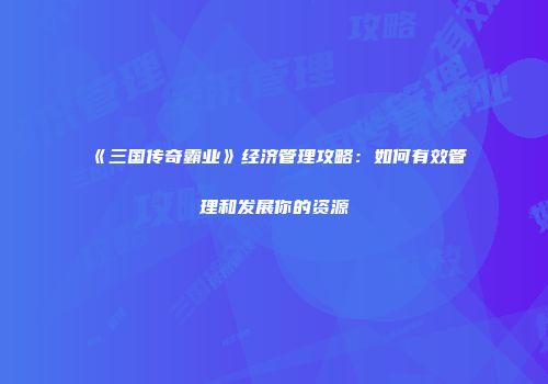 《三国传奇霸业》经济管理攻略：如何有效管理和发展你的资源