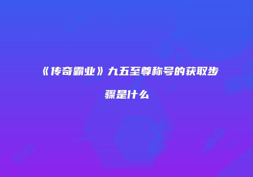 《传奇霸业》九五至尊称号的获取步骤是什么