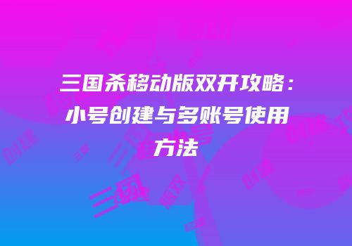三国杀移动版双开攻略：小号创建与多账号使用方法